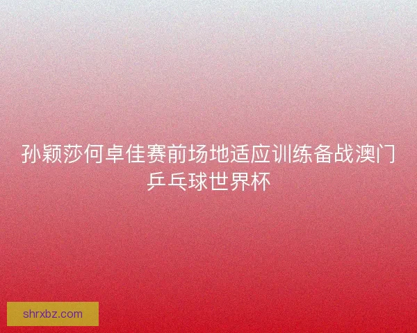 孙颖莎何卓佳赛前场地适应训练备战澳门乒乓球世界杯